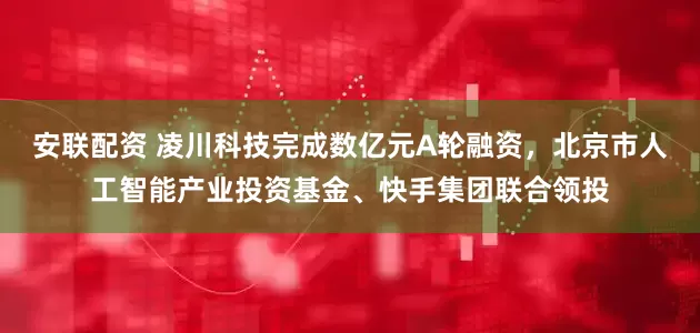 安联配资 凌川科技完成数亿元A轮融资，北京市人工智能产业投资基金、快手集团联合领投