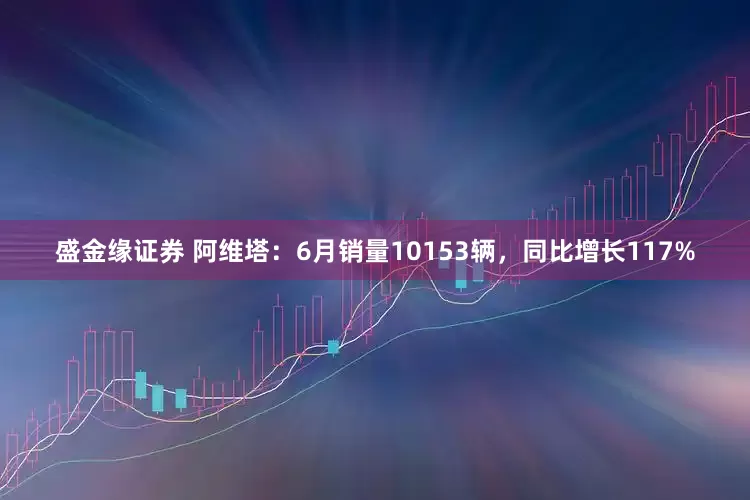 盛金缘证券 阿维塔：6月销量10153辆，同比增长117%