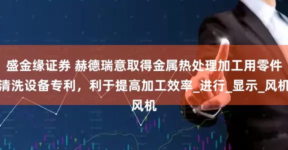 盛金缘证券 赫德瑞意取得金属热处理加工用零件清洗设备专利，利于提高加工效率_进行_显示_风机