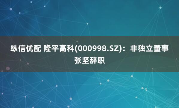 纵信优配 隆平高科(000998.SZ)：非独立董事张坚辞职