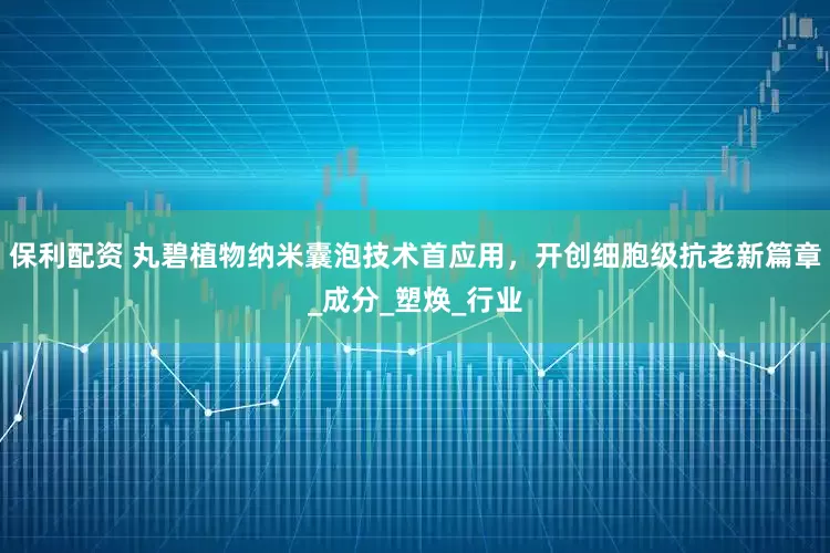保利配资 丸碧植物纳米囊泡技术首应用，开创细胞级抗老新篇章_成分_塑焕_行业