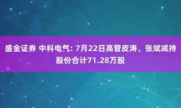 盛金证券 中科电气: 7月22日高管皮涛、张斌减持股份合计71.28万股