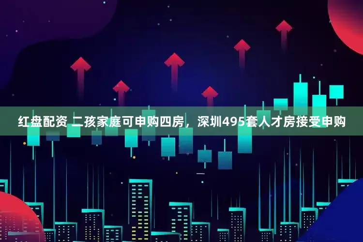 红盘配资 二孩家庭可申购四房，深圳495套人才房接受申购