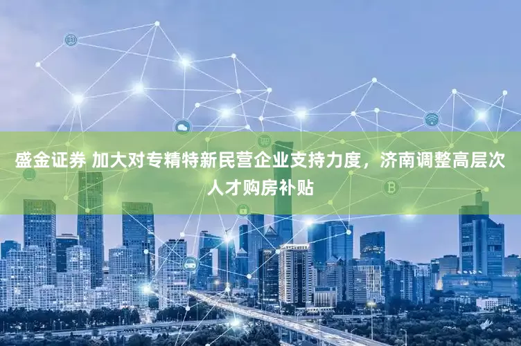 盛金证券 加大对专精特新民营企业支持力度，济南调整高层次人才购房补贴