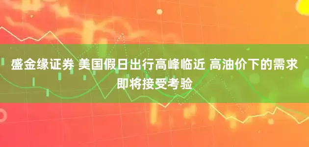盛金缘证券 美国假日出行高峰临近 高油价下的需求即将接受考验